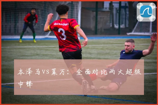 本泽马vs莱万：全面对比两大超级中锋
