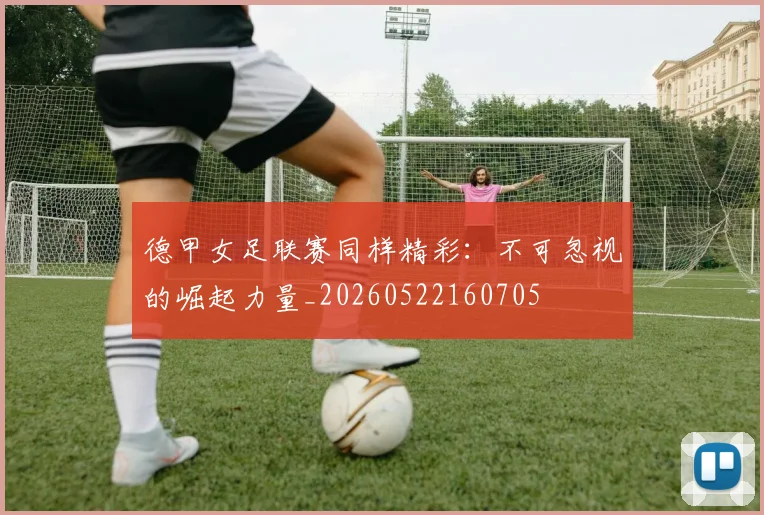 德甲女足联赛同样精彩:不可忽视的崛起力量_20260522160705