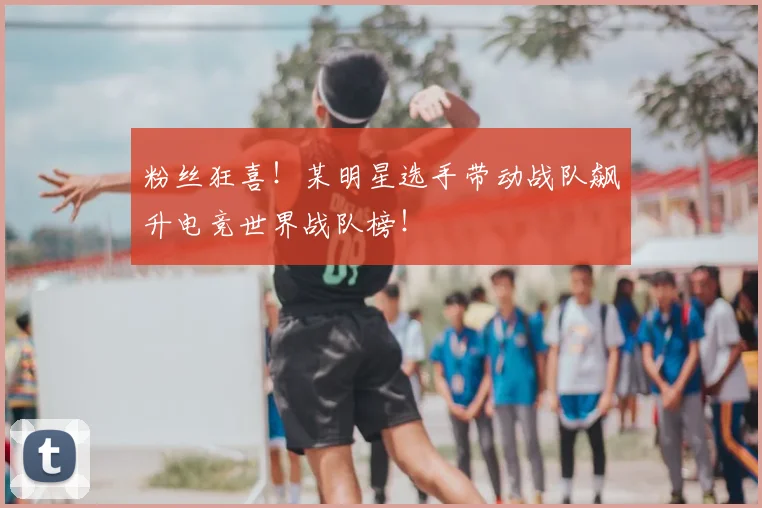 粉丝狂喜！某明星选手带动战队飙升电竞世界战队榜！