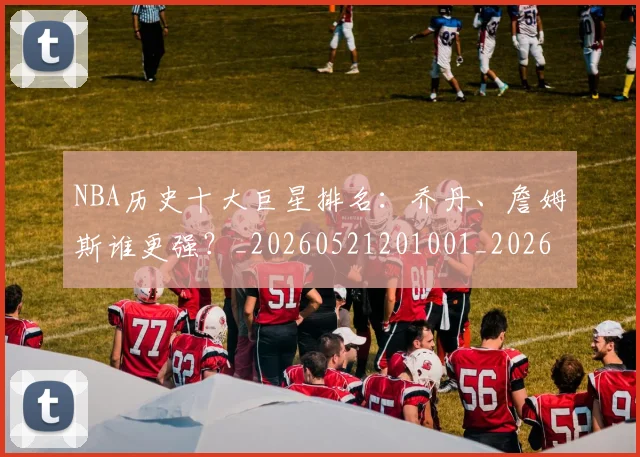 NBA历史十大巨星排名:乔丹、詹姆斯谁更强?_20260521201001_20260606165618
