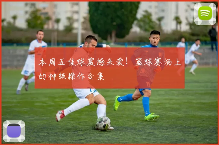 本周五佳球震撼来袭！篮球赛场上的神级操作合集